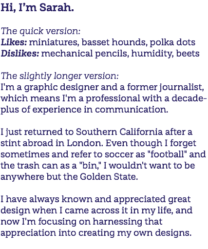 Hi, I’m Sarah. The quick version: Likes: miniatures, basset hounds, polka dots Dislikes: mechanical pencils, humidity, beets The slightly longer version: I'm a graphic designer and a former journalist, which means I'm a professional with a decade-plus of experience in communication. I just returned to Southern California after a stint abroad in London. Even though I forget sometimes and refer to soccer as "football" and the trash can as a "bin," I wouldn't want to be anywhere but the Golden State. I have always known and appreciated great design when I came across it in my life, and now I'm focusing on harnessing that appreciation into creating my own designs. 